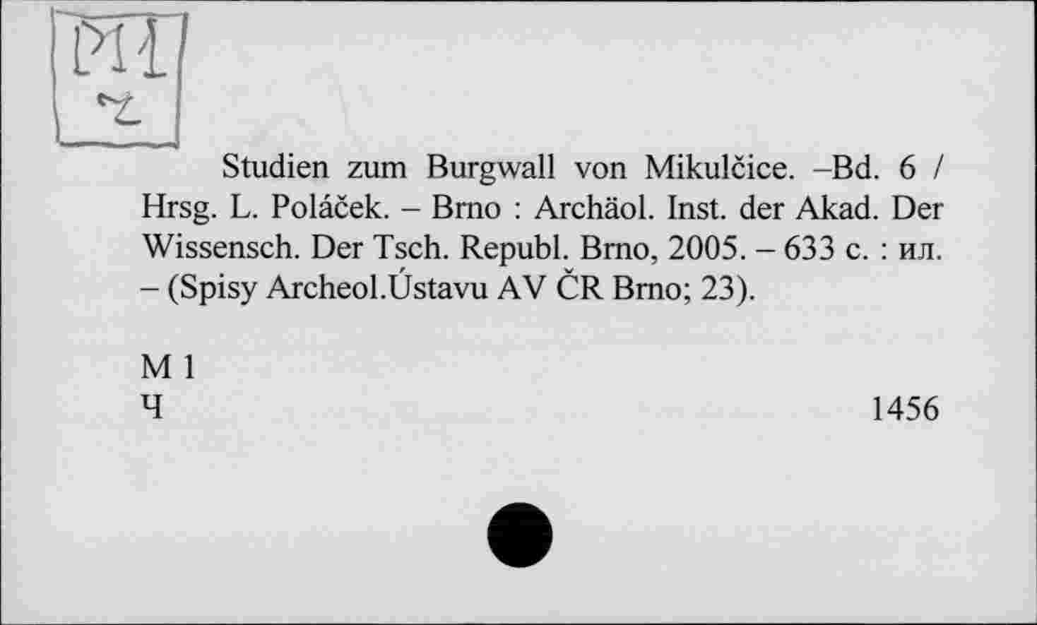 ﻿РШ
Studien zum Burgwall von Mikulcice. -Bd. 6 / Hrsg. L. Polacek. - Brno : Archäol. Inst, der Akad. Der Wissensch. Der Tsch. Republ. Brno, 2005. - 633 с. : ил. - (Spisy Archeol.Üstavu AV CR Brno; 23).
M 1
4
1456